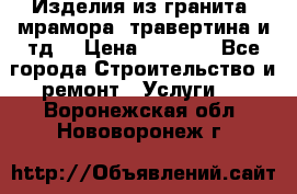 Изделия из гранита, мрамора, травертина и тд. › Цена ­ 1 000 - Все города Строительство и ремонт » Услуги   . Воронежская обл.,Нововоронеж г.